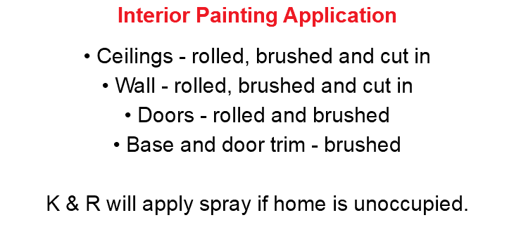 Interior Painting Application • Ceilings - rolled, brushed and cut in • Wall - rolled, brushed and cut in • Doors - rolled and brushed • Base and door trim - brushed K & R will apply spray if home is unoccupied. 